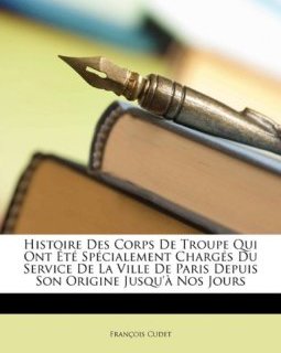 Histoire Des Corps de Troupe Qui Ont T Sp Cialement Charg ?'s Du Service de La Ville de Paris Depuis Son Origine Jusqu' Nos Jours - Fran Ois Cudet