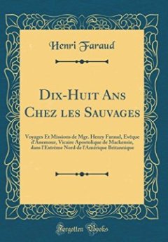 Dix-Huit ANS Chez Les Sauvages : Voyages Et Missions de Mgr. Henry Faraud, Eveque D'Anemour, Vicaire Apostolique de Mackensie, Dans L'Extreme Nord de L'Amerique Britannique (Classic Reprint) - Henri Faraud